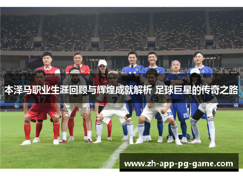 本泽马职业生涯回顾与辉煌成就解析 足球巨星的传奇之路 本泽马职业生涯回顾与辉煌成就解析 足球巨星的传奇之路