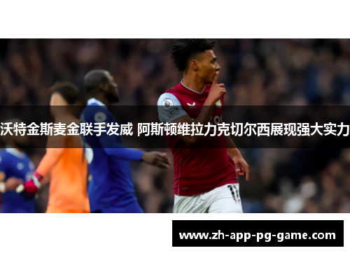 沃特金斯麦金联手发威 阿斯顿维拉力克切尔西展现强大实力 沃特金斯麦金联手发威 阿斯顿维拉力克切尔西展现强大实力