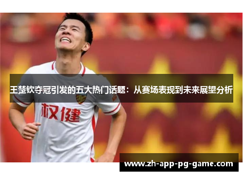 王楚钦夺冠引发的五大热门话题：从赛场表现到未来展望分析