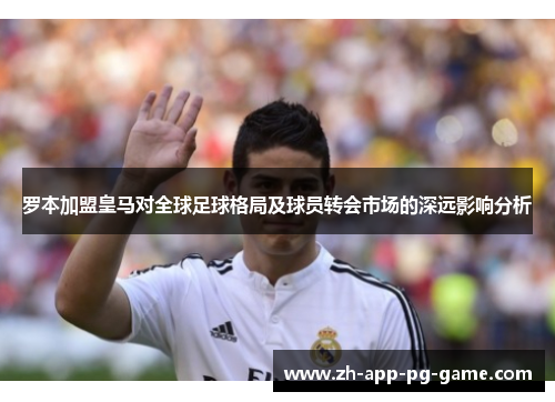 罗本加盟皇马对全球足球格局及球员转会市场的深远影响分析 罗本加盟皇马对全球足球格局及球员转会市场的深远影响分析