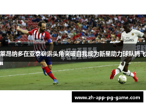 莱昂纳多在亚泰崭露头角突破自我成为新星助力球队腾飞 莱昂纳多在亚泰崭露头角突破自我成为新星助力球队腾飞