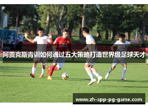阿贾克斯青训如何通过五大策略打造世界级足球天才 阿贾克斯青训如何通过五大策略打造世界级足球天才