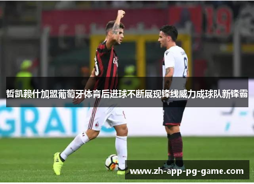 哲凯赖什加盟葡萄牙体育后进球不断展现锋线威力成球队新锋霸 哲凯赖什加盟葡萄牙体育后进球不断展现锋线威力成球队新锋霸